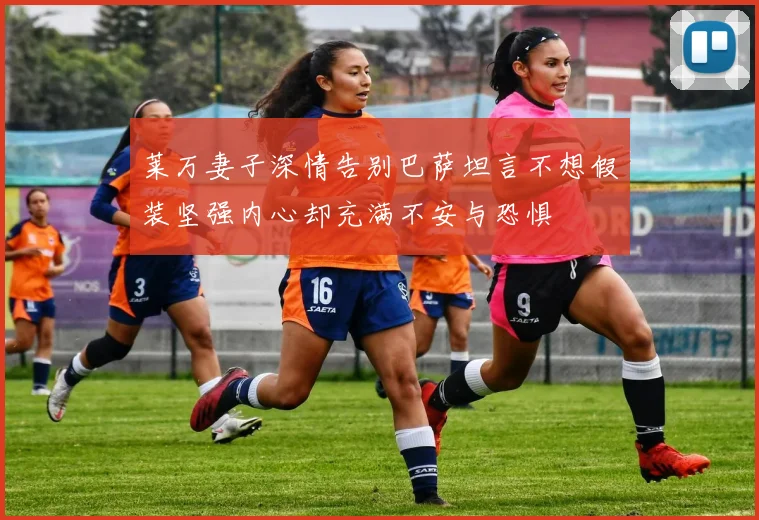 莱万妻子深情告别巴萨坦言不想假装坚强内心却充满不安与恐惧