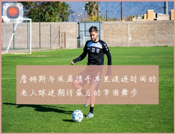詹姆斯与浓眉携手库里追逐时间的老人球迷期待最后的华丽舞步
