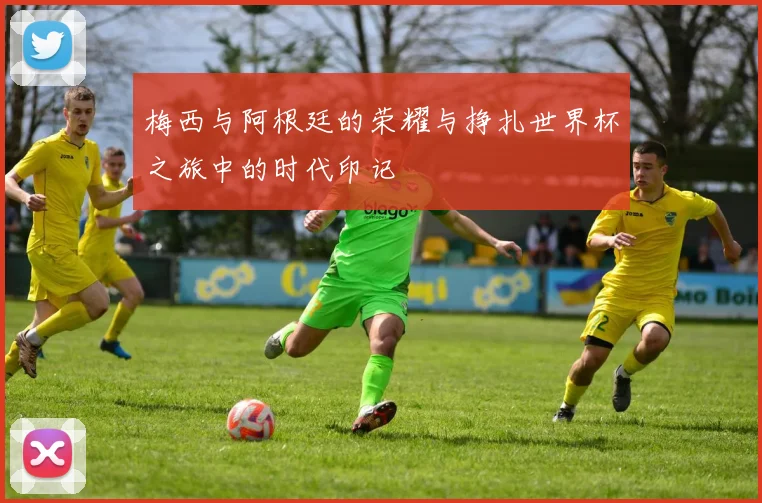 梅西与阿根廷的荣耀与挣扎世界杯之旅中的时代印记